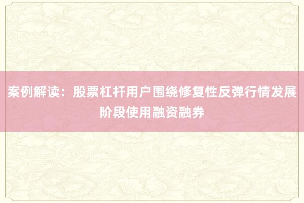 案例解读：股票杠杆用户围绕修复性反弹行情发展阶段使用融资融券