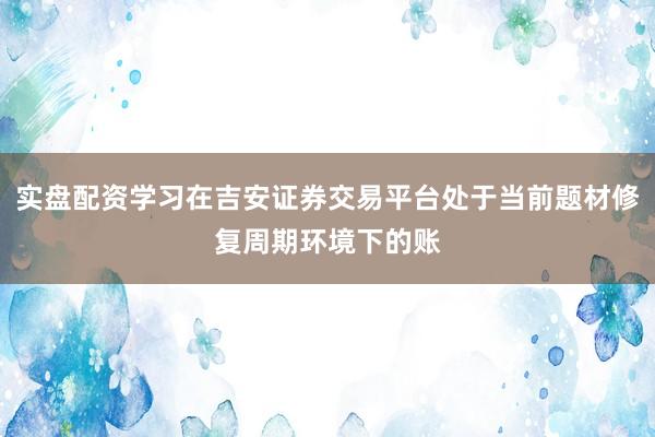 实盘配资学习在吉安证券交易平台处于当前题材修复周期环境下的账