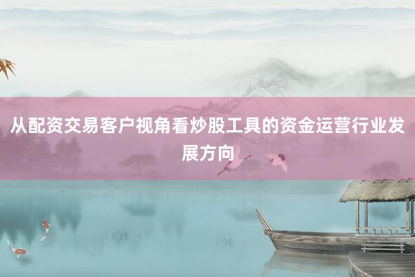 从配资交易客户视角看炒股工具的资金运营行业发展方向