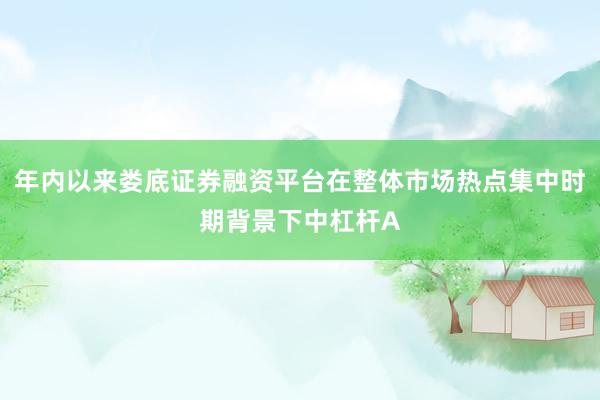 年内以来娄底证券融资平台在整体市场热点集中时期背景下中杠杆A