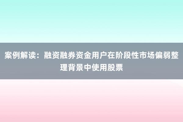 案例解读：融资融券资金用户在阶段性市场偏弱整理背景中使用股票