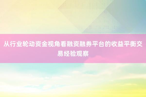 从行业轮动资金视角看融资融券平台的收益平衡交易经验观察
