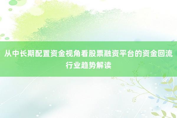 从中长期配置资金视角看股票融资平台的资金回流行业趋势解读