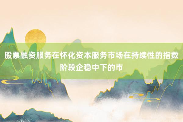 股票融资服务在怀化资本服务市场在持续性的指数阶段企稳中下的市