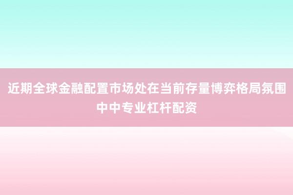 近期全球金融配置市场处在当前存量博弈格局氛围中中专业杠杆配资