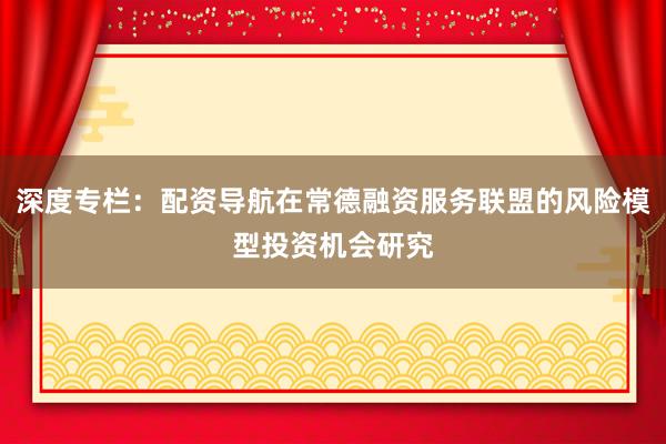 深度专栏：配资导航在常德融资服务联盟的风险模型投资机会研究