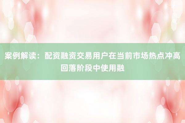 案例解读：配资融资交易用户在当前市场热点冲高回落阶段中使用融