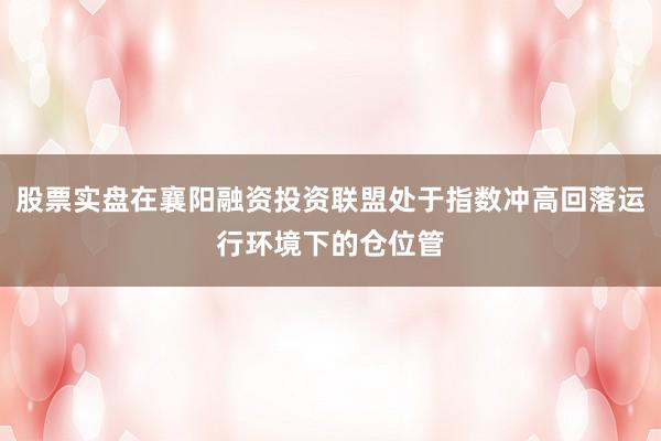 股票实盘在襄阳融资投资联盟处于指数冲高回落运行环境下的仓位管