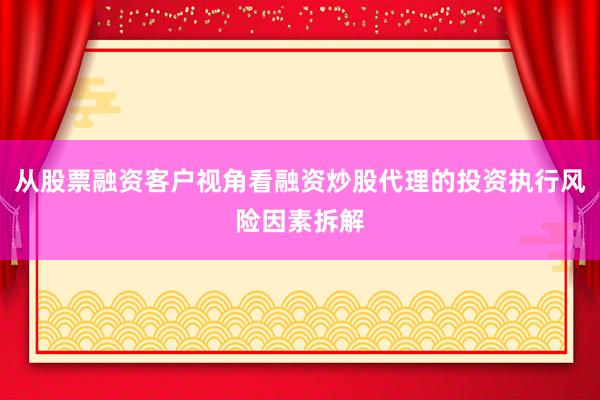 从股票融资客户视角看融资炒股代理的投资执行风险因素拆解