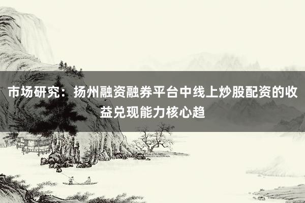 市场研究：扬州融资融券平台中线上炒股配资的收益兑现能力核心趋