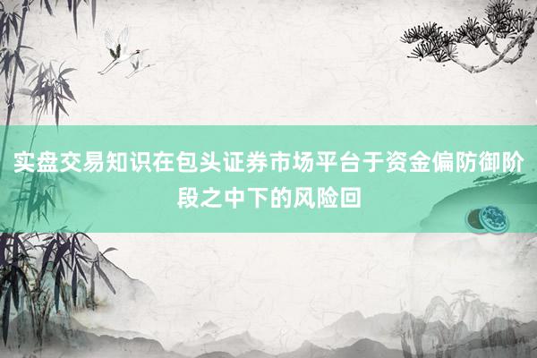 实盘交易知识在包头证券市场平台于资金偏防御阶段之中下的风险回