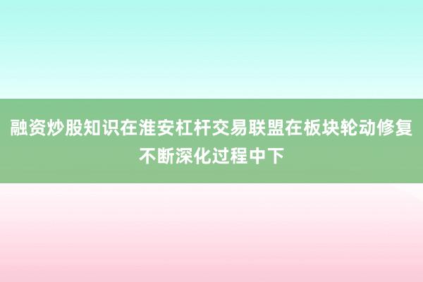 融资炒股知识在淮安杠杆交易联盟在板块轮动修复不断深化过程中下
