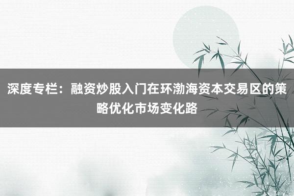 深度专栏：融资炒股入门在环渤海资本交易区的策略优化市场变化路
