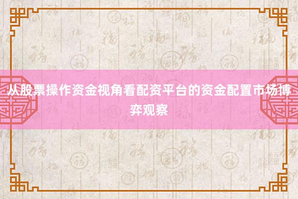 从股票操作资金视角看配资平台的资金配置市场博弈观察