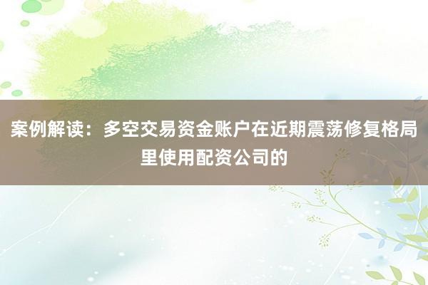 案例解读：多空交易资金账户在近期震荡修复格局里使用配资公司的