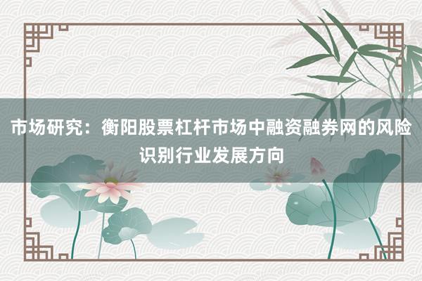 市场研究：衡阳股票杠杆市场中融资融券网的风险识别行业发展方向