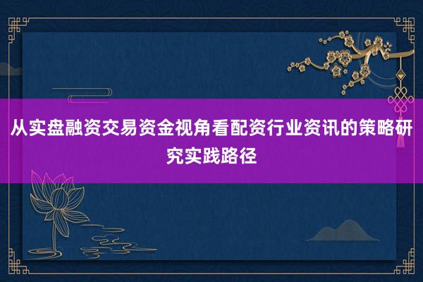 从实盘融资交易资金视角看配资行业资讯的策略研究实践路径