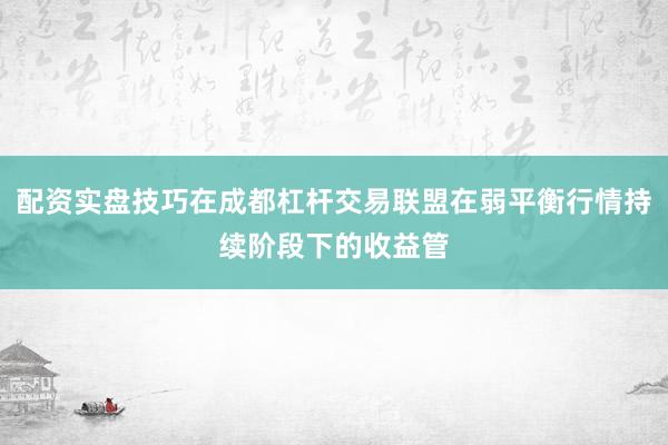配资实盘技巧在成都杠杆交易联盟在弱平衡行情持续阶段下的收益管