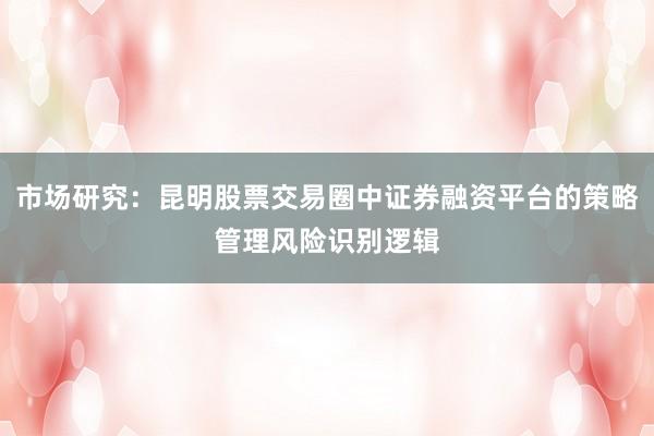 市场研究：昆明股票交易圈中证券融资平台的策略管理风险识别逻辑