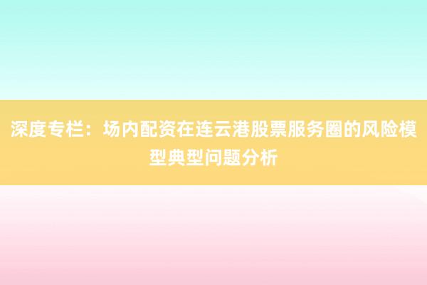 深度专栏：场内配资在连云港股票服务圈的风险模型典型问题分析