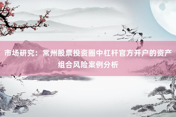 市场研究：常州股票投资圈中杠杆官方开户的资产组合风险案例分析