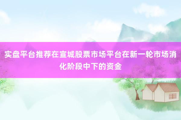 实盘平台推荐在宣城股票市场平台在新一轮市场消化阶段中下的资金