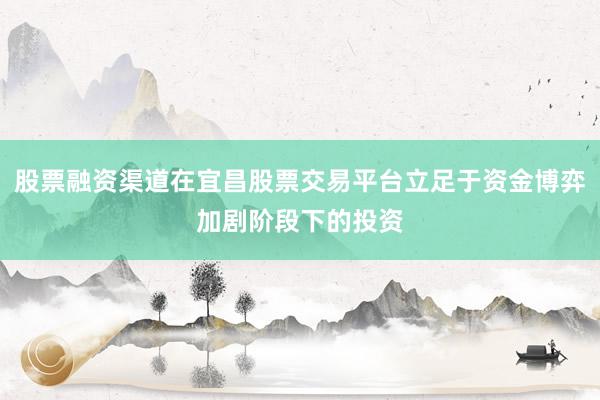 股票融资渠道在宜昌股票交易平台立足于资金博弈加剧阶段下的投资