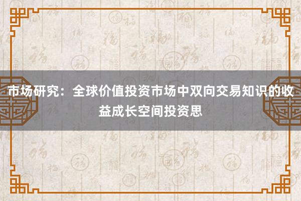 市场研究：全球价值投资市场中双向交易知识的收益成长空间投资思