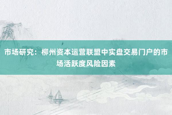 市场研究：柳州资本运营联盟中实盘交易门户的市场活跃度风险因素