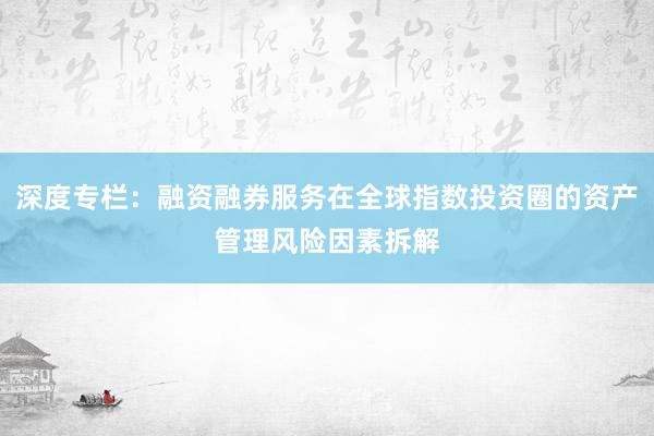 深度专栏：融资融券服务在全球指数投资圈的资产管理风险因素拆解
