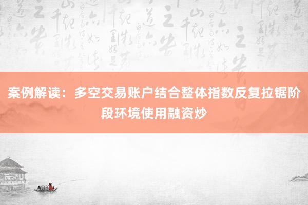 案例解读：多空交易账户结合整体指数反复拉锯阶段环境使用融资炒