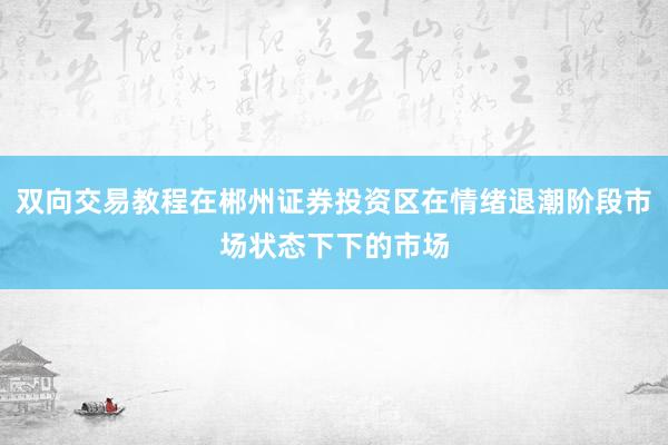 双向交易教程在郴州证券投资区在情绪退潮阶段市场状态下下的市场