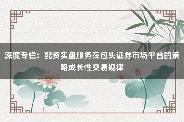 深度专栏：配资实盘服务在包头证券市场平台的策略成长性交易规律