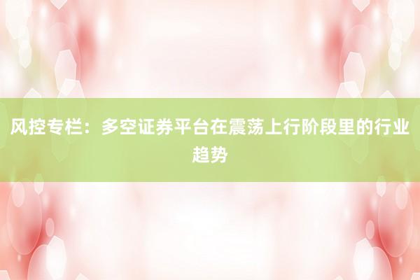 风控专栏：多空证券平台在震荡上行阶段里的行业趋势