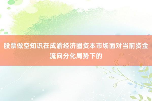股票做空知识在成渝经济圈资本市场面对当前资金流向分化局势下的