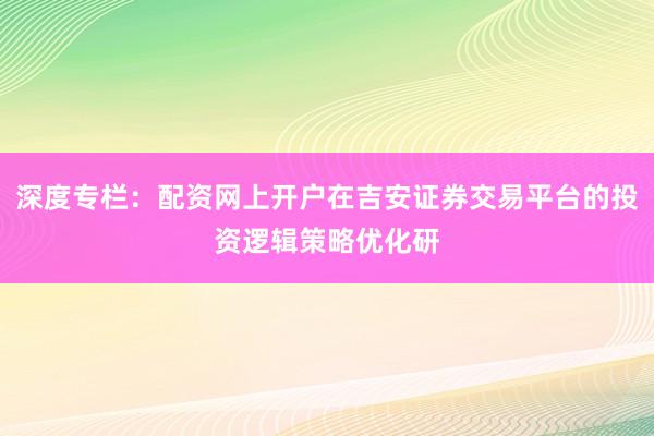 深度专栏：配资网上开户在吉安证券交易平台的投资逻辑策略优化研