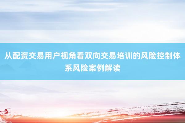 从配资交易用户视角看双向交易培训的风险控制体系风险案例解读