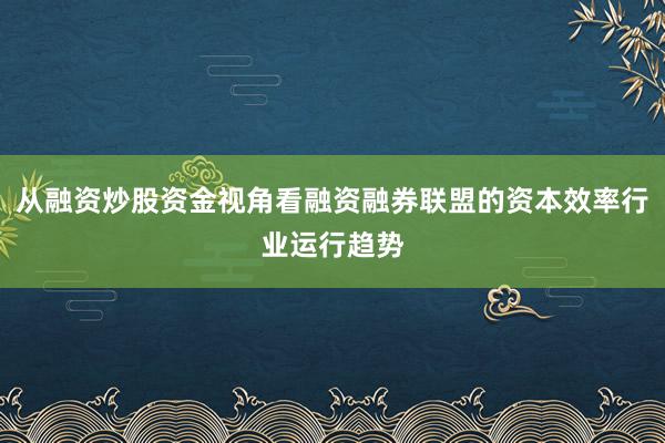 从融资炒股资金视角看融资融券联盟的资本效率行业运行趋势
