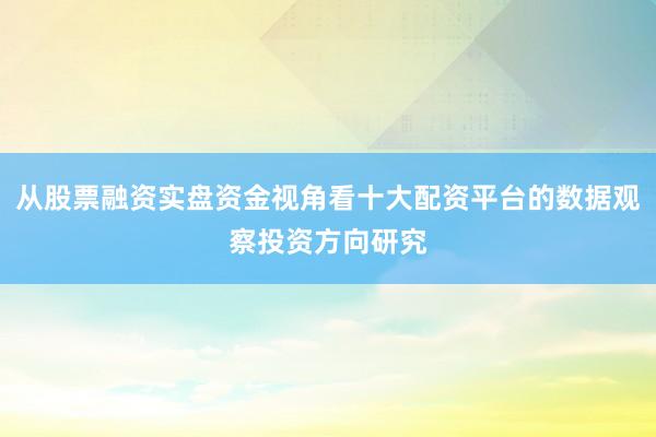从股票融资实盘资金视角看十大配资平台的数据观察投资方向研究