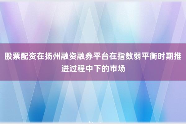 股票配资在扬州融资融券平台在指数弱平衡时期推进过程中下的市场