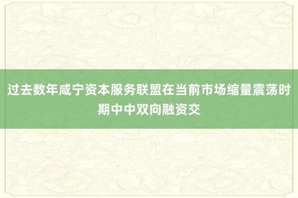 过去数年咸宁资本服务联盟在当前市场缩量震荡时期中中双向融资交