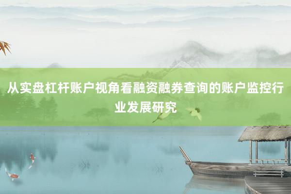 从实盘杠杆账户视角看融资融券查询的账户监控行业发展研究