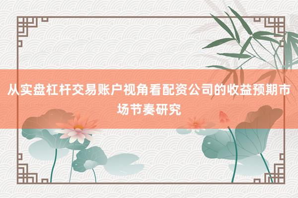 从实盘杠杆交易账户视角看配资公司的收益预期市场节奏研究