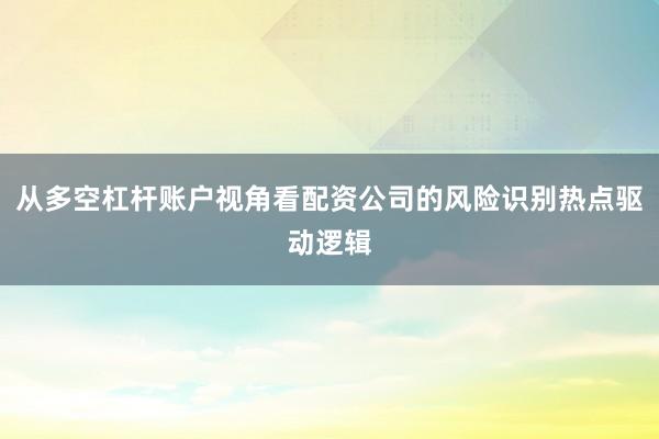 从多空杠杆账户视角看配资公司的风险识别热点驱动逻辑