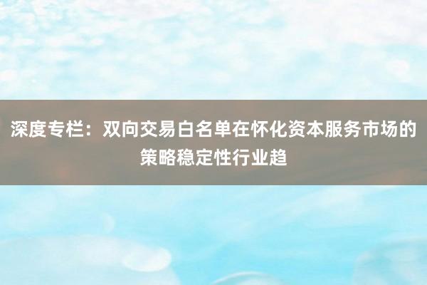 深度专栏：双向交易白名单在怀化资本服务市场的策略稳定性行业趋