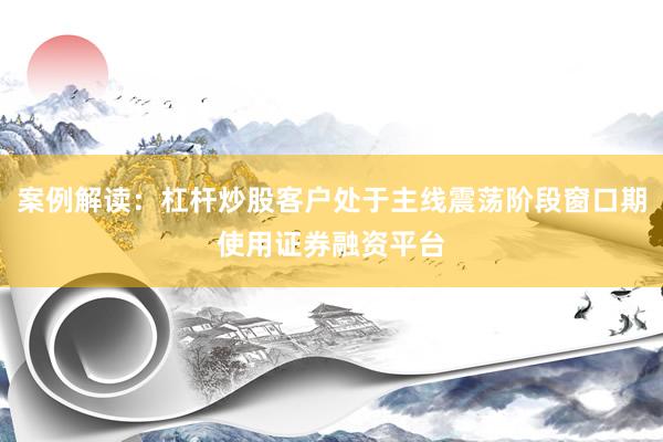 案例解读：杠杆炒股客户处于主线震荡阶段窗口期使用证券融资平台