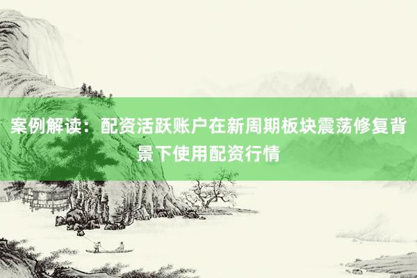 案例解读：配资活跃账户在新周期板块震荡修复背景下使用配资行情