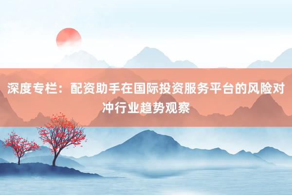 深度专栏:配资助手在国际投资服务平台的风险对冲行业趋势观察