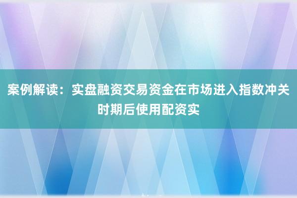 案例解读：实盘融资交易资金在市场进入指数冲关时期后使用配资实