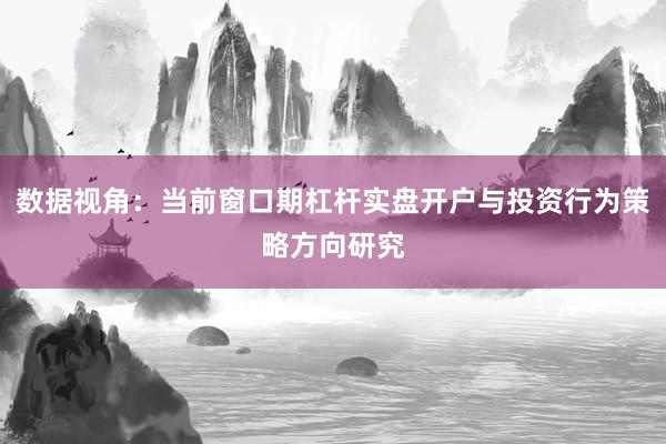数据视角：当前窗口期杠杆实盘开户与投资行为策略方向研究